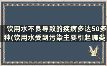 饮用水不良导致的疾病多达50多种(饮用水受到污染主要引起哪类疾病)