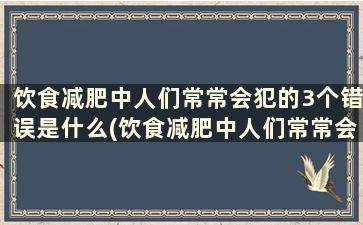 饮食减肥中人们常常会犯的3个错误是什么(饮食减肥中人们常常会犯的3个错误有哪些)