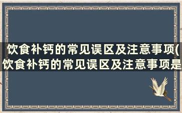 饮食补钙的常见误区及注意事项(饮食补钙的常见误区及注意事项是什么)