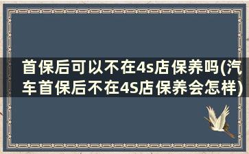 首保后可以不在4s店保养吗(汽车首保后不在4S店保养会怎样)