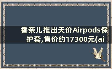 香奈儿推出天价Airpods保护套,售价约17300元(airpods保护套哪里有卖)