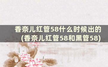 香奈儿红管58什么时候出的(香奈儿红管58和黑管58)