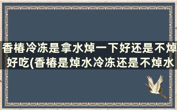 香椿冷冻是拿水焯一下好还是不焯好吃(香椿是焯水冷冻还是不焯水)