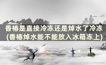 香椿是直接冷冻还是焯水了冷冻(香椿焯水能不能放入冰箱冻上)