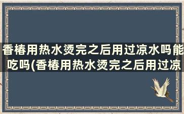 香椿用热水烫完之后用过凉水吗能吃吗(香椿用热水烫完之后用过凉水吗还能吃吗)