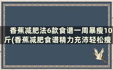 香蕉减肥法6款食谱一周暴瘦10斤(香蕉减肥食谱精力充沛轻松瘦)