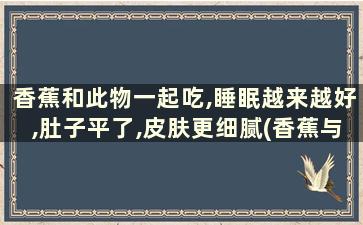 香蕉和此物一起吃,睡眠越来越好,肚子平了,皮肤更细腻(香蕉与什么一起吃可以减肥吗)