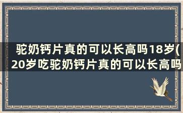 驼奶钙片真的可以长高吗18岁(20岁吃驼奶钙片真的可以长高吗)