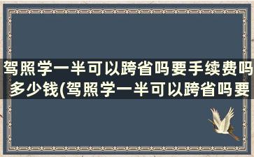 驾照学一半可以跨省吗要手续费吗多少钱(驾照学一半可以跨省吗要手续费吗现在)