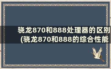 骁龙870和888处理器的区别(骁龙870和888的综合性能谁强)