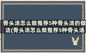 骨头汤怎么做推荐5种骨头汤的做法(骨头汤怎么做推荐5种骨头汤的做法)