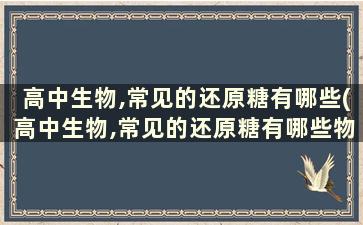 高中生物,常见的还原糖有哪些(高中生物,常见的还原糖有哪些物质)