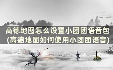 高德地图怎么设置小团团语音包(高德地图如何使用小团团语音)