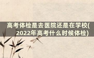 高考体检是去医院还是在学校(2022年高考什么时候体检)