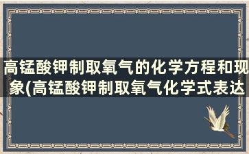 高锰酸钾制取氧气的化学方程和现象(高锰酸钾制取氧气化学式表达式)