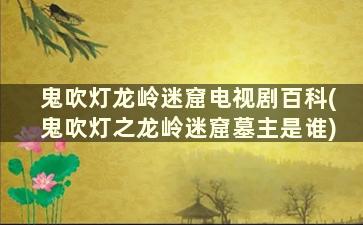 鬼吹灯龙岭迷窟电视剧百科(鬼吹灯之龙岭迷窟墓主是谁)