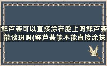 鲜芦荟可以直接涂在脸上吗鲜芦荟能淡斑吗(鲜芦荟能不能直接涂抹脸上)