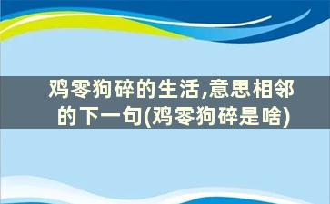 鸡零狗碎的生活,意思相邻的下一句(鸡零狗碎是啥)