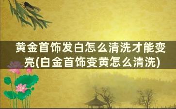 黄金首饰发白怎么清洗才能变亮(白金首饰变黄怎么清洗)