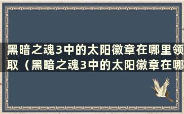 黑暗之魂3中的太阳徽章在哪里领取（黑暗之魂3中的太阳徽章在哪里获得）