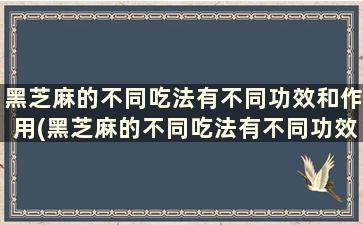 黑芝麻的不同吃法有不同功效和作用(黑芝麻的不同吃法有不同功效与作用)