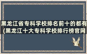 黑龙江省专科学校排名前十的都有(黑龙江十大专科学校排行榜官网)