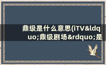 鼎级是什么意思(iTV“鼎级剧场”是什么)